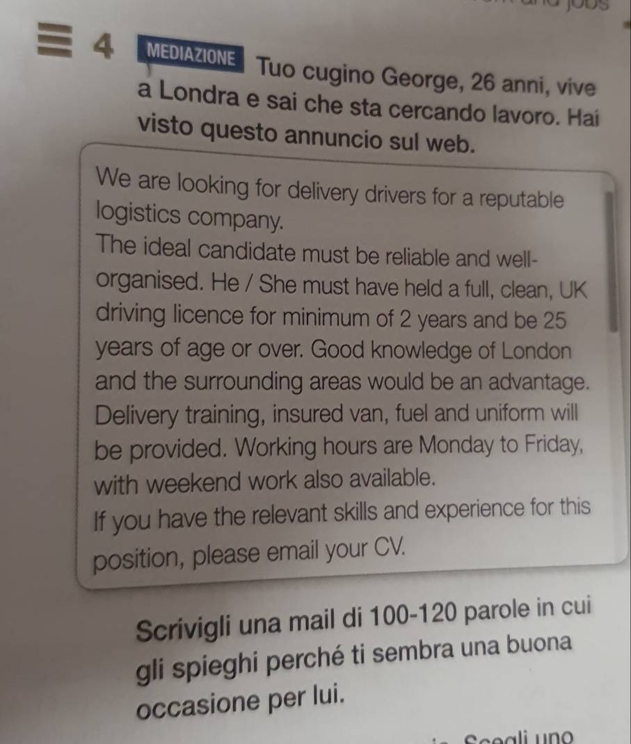 MEDIAZIONE Tuo cugino George, 26 anni, vive 
a Londra e sai che sta cercando lavoro. Hai 
visto questo annuncio sul web. 
We are looking for delivery drivers for a reputable 
logistics company. 
The ideal candidate must be reliable and well- 
organised. He / She must have held a full, clean, UK 
driving licence for minimum of 2 years and be 25
years of age or over. Good knowledge of London 
and the surrounding areas would be an advantage. 
Delivery training, insured van, fuel and uniform will 
be provided. Working hours are Monday to Friday, 
with weekend work also available. 
If you have the relevant skills and experience for this 
position, please email your CV. 
Scrivigli una mail di 100-120 parole in cui 
gli spieghi perché ti sembra una buona 
occasione per lui. 
Sceali un