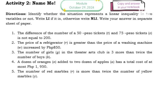 Activity 2: Name Me! Module Copy and answer 
October 29, 2024 in yo ur note book 
Directions: Identify whether the situation represents a linear inequality in two 
variables or not. Write LI if it is, otherwise write NLI. Write your answer in separate 
sheet of paper. 
1. The difference of the number of a 50 -peso tickets (t) and 75 -peso tickets (s) 
is not equal to 200. 
2. The price of a refrigerator (r) is greater than the price of a washing machine 
(w) increased by Php850. 
3. The number of girls (g) in the theater arts club is 3 more than twice the 
number of boys (b). 
4. A dozen of oranges (ø) added to two dozen of apples (a) has a total cost of at 
most Php 1, 950. 
5. The number of red marbles (r) is more than twice the number of yellow 
marbles (y).