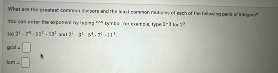 What are the greatest common divisors and the least common mutiples of each of the following pairs of integers? 
You can enter the exponent by typing “^” symbol, for example, type 2^(wedge)3 for 2^3. 
(a) 2^1· 7^4· 11^1· 13^1 and 2^1· 3^1· 5^4· 7^1· 11^1.
gcd=□
lcm=□