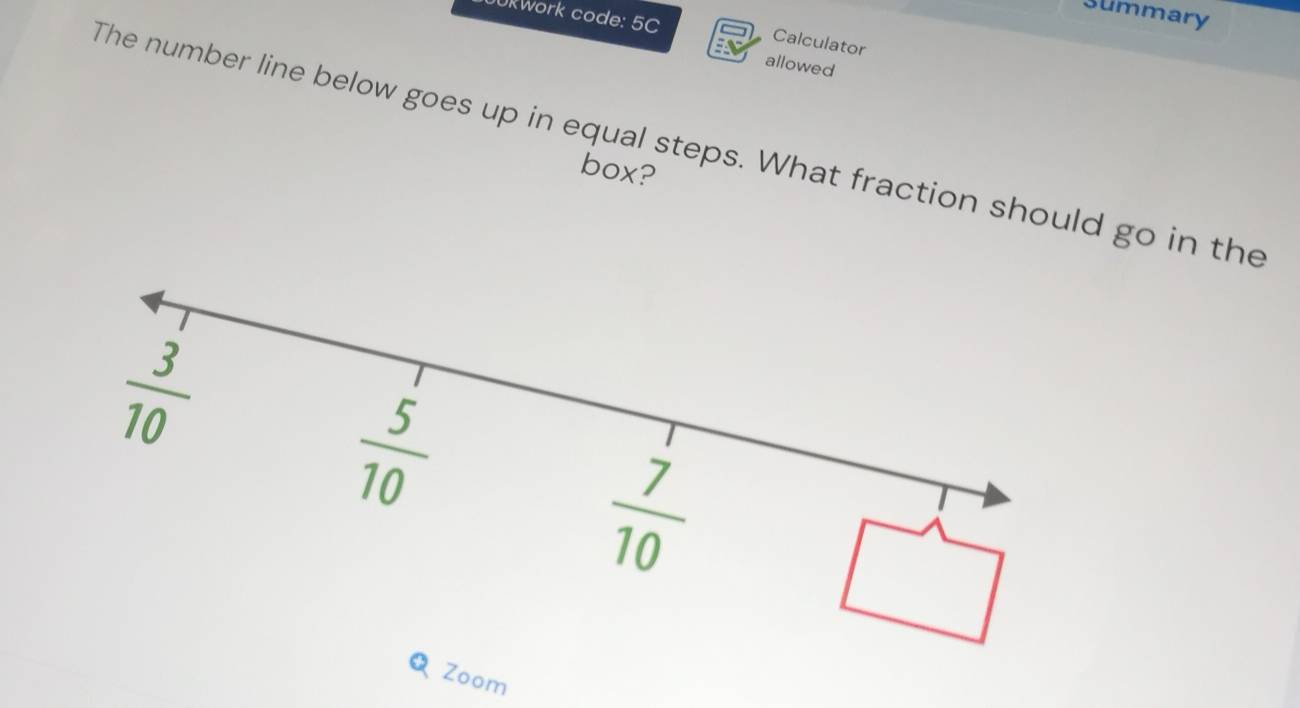 summary
JUkWork code: 5C
Calculator
allowed
The number line below goes up in equal steps. What fraction should go in the
box?
Zoom