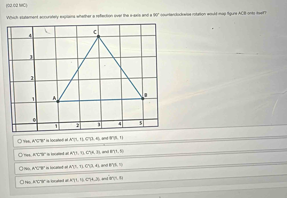 (02.02 MC)
Which statement accurately explains whether a reflection over the x-axis and a 90° counterclockwise rotation would map figure ACB onto itself?
Yes, A''C''B'' is located at A''(1,1), C''(3,4) , and B^*(5,1)
Yes, A''C''B'' is located at A^*(1,1), C^*(4,3) , and B''(1,5)
No, A''C''B'' is located at A^*(1,1), C^*(3,4) , and B''(5,1)
No, A''C''B'' is located at A''(1,1), C''(4,3) , and B^*(1,5)