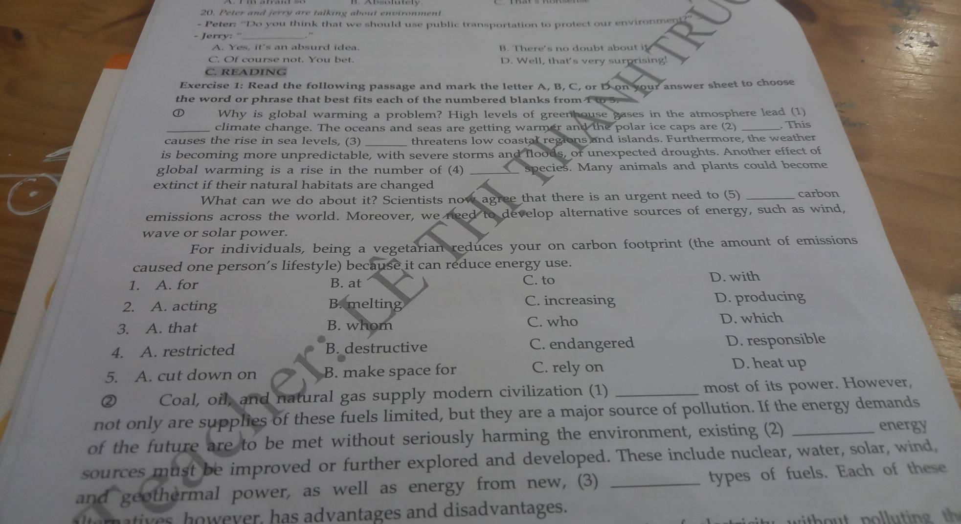 Peter and jerry are talking about environment
- Peter: “Do you think that we should use public transportation to protect our environme
- Jerry: '_
. “
B. There's no doubt ab ou t i
C. Of course not. You bet. D. Well, that's very surprising!
C. READING
Exercise 1: Read the following passage and mark the letter A, B, C, or D on your answer sheet to choose
the word or phrase that best fits each of the numbered blanks from 1 to 5.
① Why is global warming a problem? High levels of greenhouse gases in the atmosphere lead (1)
_climate change. The oceans and seas are getting warmer and the polar ice caps are (2) _. This
causes the rise in sea levels, (3) _threatens low coastal regions and islands. Furthermore, the weather
is becoming more unpredictable, with severe storms and floods, or unexpected droughts. Another effect of
global warming is a rise in the number of (4) __ species. Many animals and plants could become
extinct if their natural habitats are changed
What can we do about it? Scientists now agree that there is an urgent need to (5) _carbon
emissions across the world. Moreover, we need to develop alternative sources of energy, such as wind,
wave or solar power.
For individuals, being a vegetarian reduces your on carbon footprint (the amount of emissions
caused one person’s lifestyle) because it can reduce energy use.
1. A. for B. at C. to D. with
C. increasing
2. A. acting B. melting D. producing
C. who
3. A. that B. whom D. which
4. A. restricted B. destructive C. endangered D. responsible
5. A. cut down on B. make space for
C. rely on D. heat up
② Coal, oil, and natural gas supply modern civilization (1) _most of its power. However,
not only are supplies of these fuels limited, but they are a major source of pollution. If the energy demands
of the future are to be met without seriously harming the environment, existing (2)_
energy
sources must be improved or further explored and developed. These include nuclear, water, solar, wind,
and geothermal power, as well as energy from new, (3)_
types of fuels. Each of these
alteratives, however, has advantages and disadvantages.