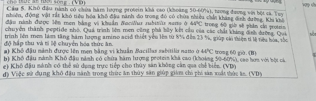 cho thức an tưới song . (VD)
lể ấp đụng
1ợp ch
Câu 5. Khô đậu nành có chứa hàm lượng protein khá cao (khoảng 50-60%), tương đương với bột cá. Tuy
nhiên, động vật rất khó tiêu hóa khô đậu nành do trong đó có chứa nhiều chất kháng dinh dưỡng. Khi khô
đậu nành được lên men bằng vi khuẩn Bacillus subitilis natto ở 44°C trong 60 giờ sẽ phân cắt protein
chuyền thành peptide nhỏ. Quá trình lên men cũng phá hũy kết cầu của các chất kháng dinh dưỡng. Quá sối
trình lên men làm tăng hàm lượng amino acid thiết yếu lên từ 8% đến 23 %, giúp cải thiện tỉ lệ tiêu hóa, tốc
độ hấp thu và tỉ lệ chuyền hóa thức ăn.
a) Khô đậu nành được lên men bằng vi khuẩn Bacillus subitilis natto ờ 44°C trong 60 giờ. (B)
b) Khô đậu nành Khô đậu nành có chứa hàm lượng protein khá cao (khoảng 50-60%), cao hơn với bột cá.
c) Khô đậu nành có thể sử dụng trực tiếp cho thủy sản không cần qua chế biển. (VD)
d) Việc sử dụng khô đậu nành trong thức ăn thủy sản giúp giảm chi phí sản xuất thức ăn. (VD)