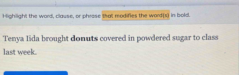 Highlight the word, clause, or phrase that modifies the word(s) in bold. 
Tenya Iida brought donuts covered in powdered sugar to class 
last week.