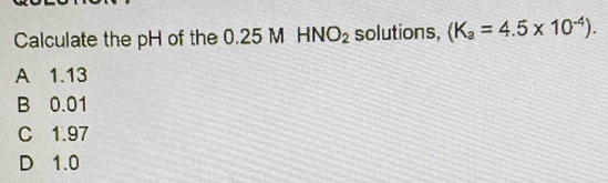 Calculate the pH of the 0.25 M HNO_2 solutions, (K_a=4.5* 10^(-4)).
A 1.13
B 0.01
C 1.97
D 1.0