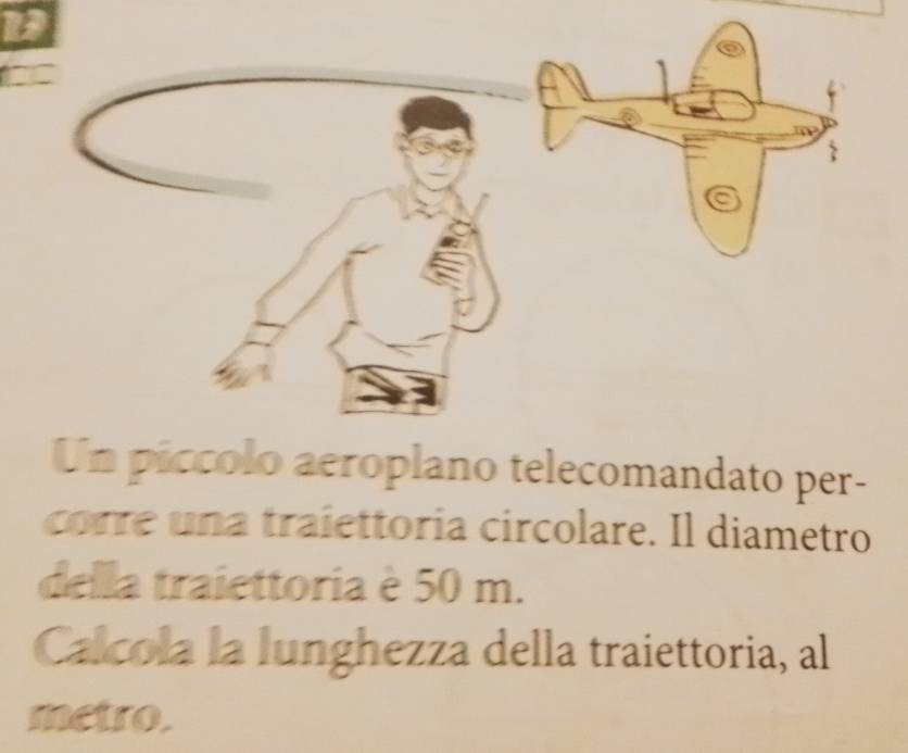 Un piccolo aeroplano telecomandato per- 
corre una traiettoría circolare. Il diametro 
della traiettoria è 50 m. 
Calcola la lunghezza della traiettoria, al 
metro.