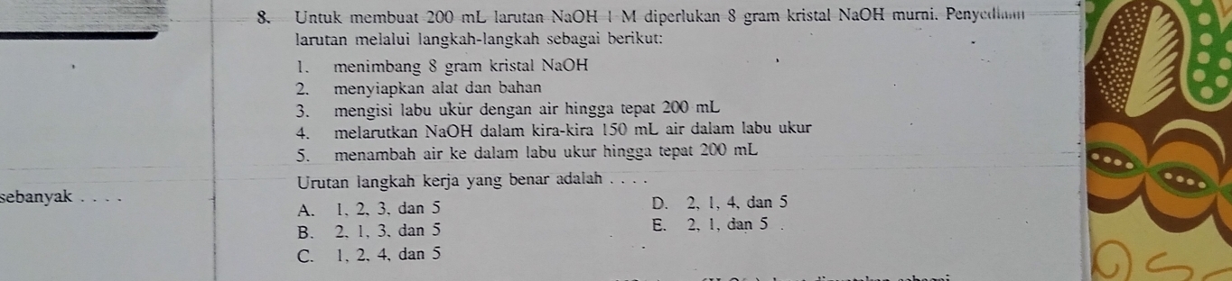 Untuk membuat 200 mL larutan NaOH 1 M diperlukan 8 gram kristal NaOH murni. Penyedin
larutan melalui langkah-langkah sebagai berikut:
1. menimbang 8 gram kristal NaOH
2. menyiapkan alat dan bahan
3. mengisi labu ukür dengan air hingga tepat 200 mL
4. melarutkan NaOH dalam kira-kira 150 mL air dalam labu ukur
5. menambah air ke dalam labu ukur hingga tepat 200 mL
Urutan langkah kerja yang benar adalah . . .
sebanyak .. . . D. 2, 1, 4, dan 5
A. 1 、 2, 3, dan 5
B. 2. 1, 3. dan 5 E. 2, 1, dan 5.
C. 1, 2, 4, dan 5