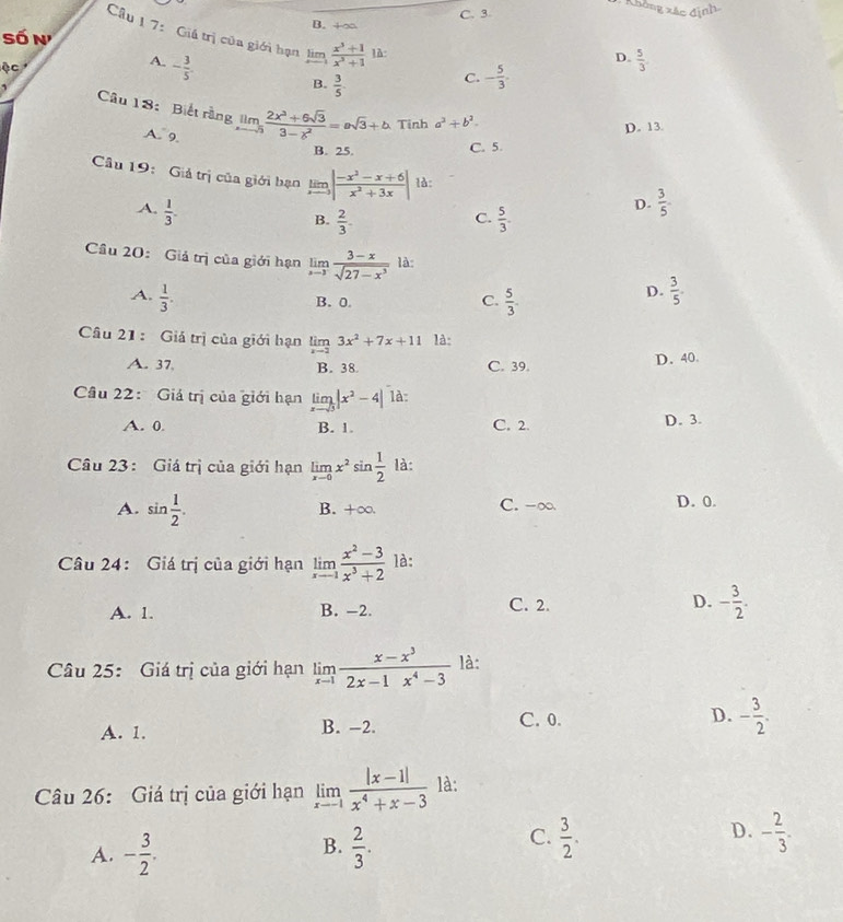 C. 3
B. +∞
Cầu 1 7: Giá trị của giới hạn
số n D.  5/3 .
ộc A. - 3/5 . limlimits _xto 1 (x^3+1)/x^3+1  là:
B.  3/5 .
C. - 5/3 .
Câu 18: Biết rằng limlimits _xto 5 (2x^3+6sqrt(3))/3-x^2 =asqrt(3)+b Tinh a^2+b^2-
A. 9.
D. 13.
B. 25. C. 5.
Câu 19: Giả trị của giới hạn lim | (-x^2-x+6)/x^2+3x | là: D.  3/5 .
A.  1/3 .
C.
B.  2/3 .  5/3 .
Câu 20: Giả trị của giới hạn limlimits _xto 3 (3-x)/sqrt(27-x^3)  là:
A.  1/3 .  5/3 .
B. 0 C.
D.  3/5 .
Câu 21 : Giá trị của giới hạn limlimits _xto 23x^2+7x+11 là:
A. 37 B. 38 C. 39. D. 40.
Câu 22: Giá trị của giới hạn limlimits _xto 3|x^2-4| là
A. 0 B. 1. C. 2. D. 3.
Câu 23 : Giá trị của giới hạn limlimits _xto 0x^2sin  1/2  là:
A. sin  1/2 . C. -∞ D. 0.
B. +∞.
Câu 24: Giá trị của giới hạn limlimits _xto -1 (x^2-3)/x^3+2  là:
A. 1. B. -2. C. 2. D. - 3/2 .
Câu 25: Giá trị của giới hạn limlimits _xto 1 (x-x^3)/2x-1x^4-3  là:
A. 1. B. -2. C. 0. D. - 3/2 .
Câu 26: Giá trị của giới hạn limlimits _xto 1 (|x-1|)/x^4+x-3  là:
B.
A. - 3/2 .  2/3 .
D.
C.  3/2 . - 2/3 .