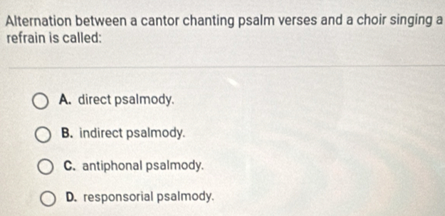 Alternation between a cantor chanting psalm verses and a choir singing a
refrain is called:
A. direct psalmody.
B. indirect psalmody.
C. antiphonal psalmody.
D. responsorial psalmody.