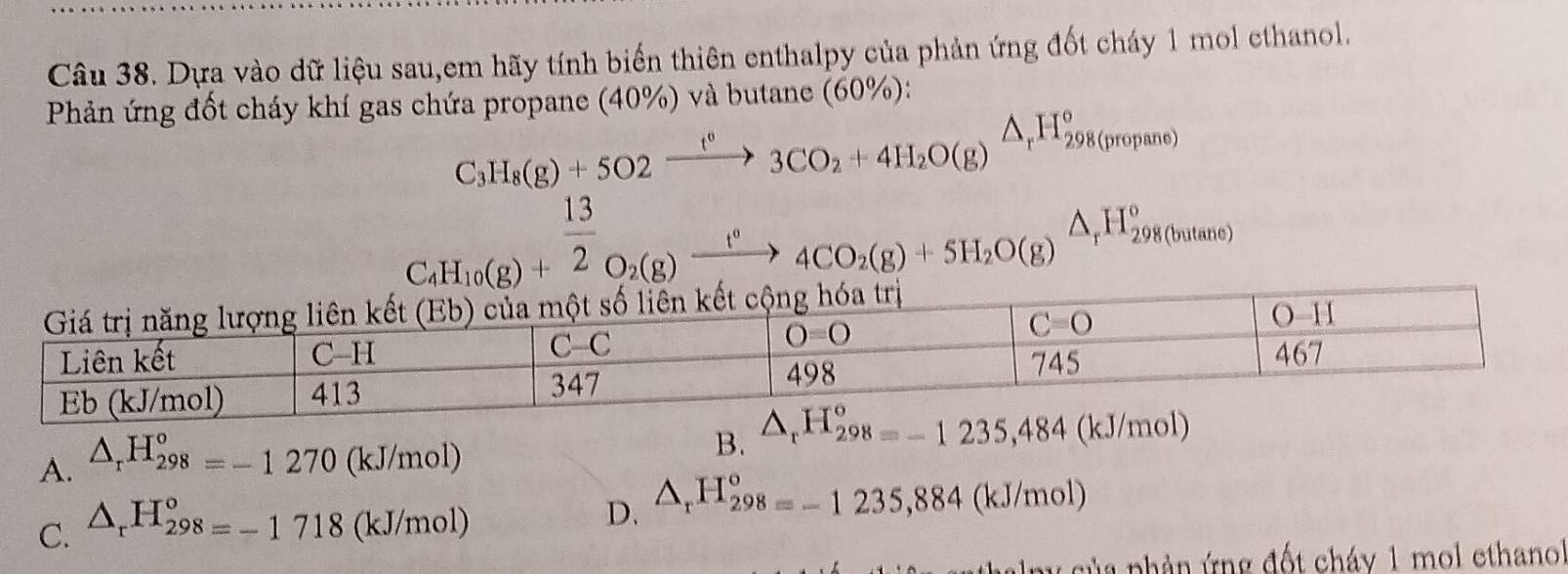 Dựa vào dữ liệu sau,em hãy tính biến thiên enthalpy của phản ứng đốt cháy 1 mol ethanol.
Phản ứng đốt cháy khí gas chứa propane (40%) và butane (60%):
C_3H_8(g)+5O2xrightarrow t°3CO_2+4H_2O(g)△ _rH_298(propane)
C_4H_10(g)+^ 13/2 O_2(g)xrightarrow t°4CO_2(g)+5H_2O(g)beginarrayr △  rendarray H_298( butan e
A. △ _rH_(298)^o=-1270(kJ/mol)
B.
C. △ _rH_(298)°=-1718(kJ/mol)
D. △ _rH_298=-1235,884(kJ/mol)
lp c ủa phản ứng đốt cháy 1 mol ethano