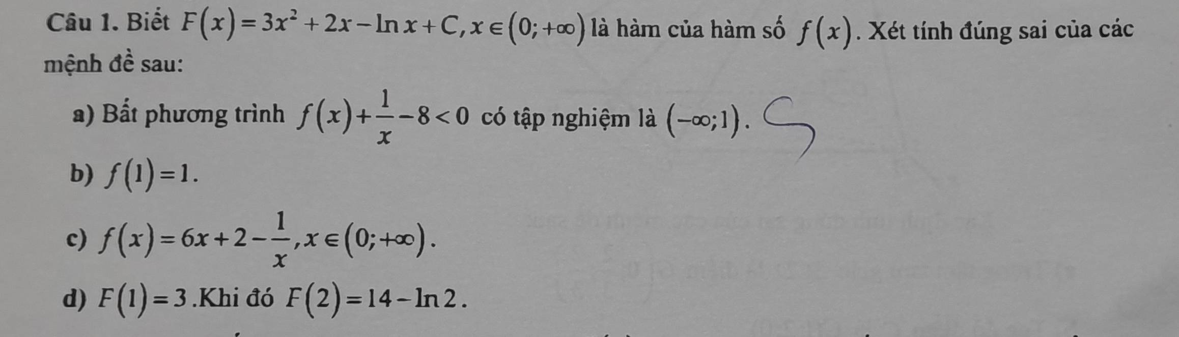 Biết F(x)=3x^2+2x-ln x+C, x∈ (0;+∈fty ) là hàm của hàm số f(x). Xét tính đúng sai của các 
mệnh đề sau: 
a) Bất phương trình f(x)+ 1/x -8<0</tex> có tập nghiệm là (-∈fty ;1). 
b) f(1)=1. 
c) f(x)=6x+2- 1/x , x∈ (0;+∈fty ). 
d) F(1)=3.Khi đó F(2)=14-ln 2.