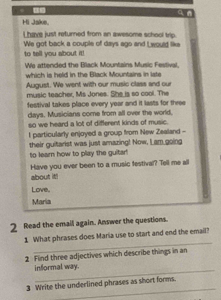 a n 
Hi Jake, 
Lhave just returned from an awesome school trip. 
We got back a couple of days ago and I would like 
to tell you about it! 
We attended the Black Mountains Music Festival, 
which is held in the Black Mountains in late 
August. We went with our music class and our 
music teacher, Ms Jones. She is so cool. The 
festival takes place every year and it lasts for three 
days. Musicians come from all over the world, 
so we heard a lot of different kinds of music. 
I particularly enjoyed a group from New Zealand - 
their guitarist was just amazing! Now, L am going 
to learn how to play the guitar! 
Have you ever been to a music festival? Tell me all 
about it! 
Love, 
Maria 
2 Read the email again. Answer the questions. 
_ 
1 What phrases does Maria use to start and end the email? 
2 Find three adjectives which describe things in an 
_ 
informal way. 
_ 
3 Write the underlined phrases as short forms.
