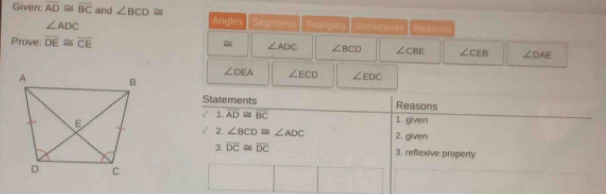 Given: overline AD≌ overline BC and ∠ BCD≌ Angles Segments Trangles Skeements Reasons
∠ ADC
Prove: overline DE≌ overline CE
∠ ADC ∠ BCD ∠ CBE ∠ CEB ∠ DAE
∠ DEA ∠ ECD ∠ EDC
Statements Reasons 
1 overline AD≌ overline BC 1. given 
2. ∠ BCD≌ ∠ ADC 2. given 
3. overline DC≌ overline DC 3. reflexive property