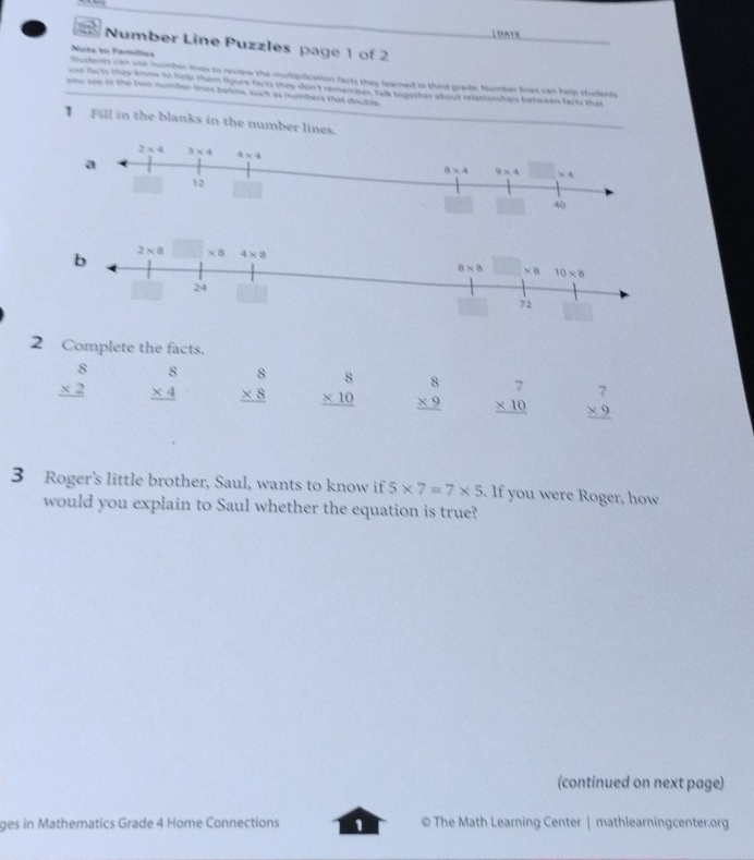 LOATE
Number Line Puzzles page 1 of 2
Note to Families
Students can use number lines to revien the multiplication facts they learned in thid grade. Number lines can help students
one facts thew know to hea them ngure facts they don'tremember 138 to gether about relationshies between facts that
you see in the neo number lines below, such as nummbers that double
1  Fill in the blanks in the number lines.
2 Complete the facts.
beginarrayr 8 * 2 hline endarray beginarrayr 8 * 4 hline endarray beginarrayr 8 * 8 hline endarray beginarrayr 8 * 10 hline endarray beginarrayr 8 * 9 hline endarray beginarrayr 7 * 10 hline endarray beginarrayr 7 * 9 hline endarray
3 Roger's little brother, Saul, wants to know if 5* 7=7* 5. If you were Roger, how
would you explain to Saul whether the equation is true?
(continued on next page)
ges in Mathematics Grade 4 Home Connections 1 © The Math Learning Center | mathlearningcenter.org