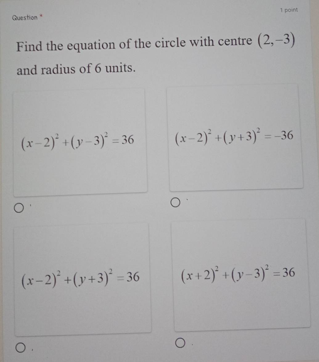 Question *
Find the equation of the circle with centre (2,-3)
and radius of 6 units.
(x-2)^2+(y-3)^2=36
(x-2)^2+(y+3)^2=-36
(x-2)^2+(y+3)^2=36
(x+2)^2+(y-3)^2=36