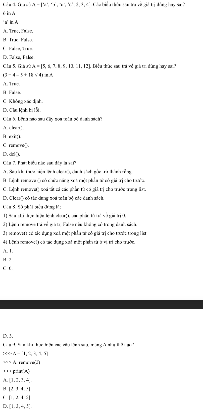 Giả sử A=[^6a^5,^6b^,,^6c^,,^4d^,,2,3,4] Các biểu thức sau trả về giá trị đúng hay sai?
6 in A
‘a’ in A
A. True, False.
B. True, False.
C. False, True.
D. False, False.
Câu 5. Giả sử A=[5,6,7,8,9,10,11,12]. Biểu thức sau trả về giá trị đúng hay sai?
(3+4-5+18//4) in A
A. True.
B. False.
C. Không xác định.
D. Câu lệnh bị lỗi.
Câu 6. Lệnh nào sau đây xoá toàn bộ danh sách?
A. clear().
B. exit().
C. remove().
D. del().
Câu 7. Phát biểu nào sau đây là sai?
A. Sau khi thực hiện lệnh clear(), danh sách gốc trở thành rỗng.
B. Lệnh remove () có chức năng xoá một phần tử có giá trị cho trước.
C. Lệnh remove() xoá tất cả các phần tử có giá trị cho trước trong list.
D. Clear() có tác dụng xoá toàn bộ các danh sách.
Câu 8. Số phát biểu đúng là:
1) Sau khi thực hiện lệnh clear(), các phần tử trả về giá trị 0.
2) Lệnh remove trả về giá trị False nếu không có trong danh sách.
3) remove() có tác dụng xoá một phần tử có giá trị cho trước trong list.
4) Lệnh remove() có tác dụng xoá một phần tử ở vị trí cho trước.
A. 1.
B. 2.
C. 0.
D. 3.
Câu 9. Sau khi thực hiện các câu lệnh sau, mảng A như thế nào?
A=[1,2,3,4,5]
A. remove(2)
>>> print(A)
A. [1,2,3,4].
B. [2,3,4,5].
C. [1,2,4,5].
D [1,3,4,5].