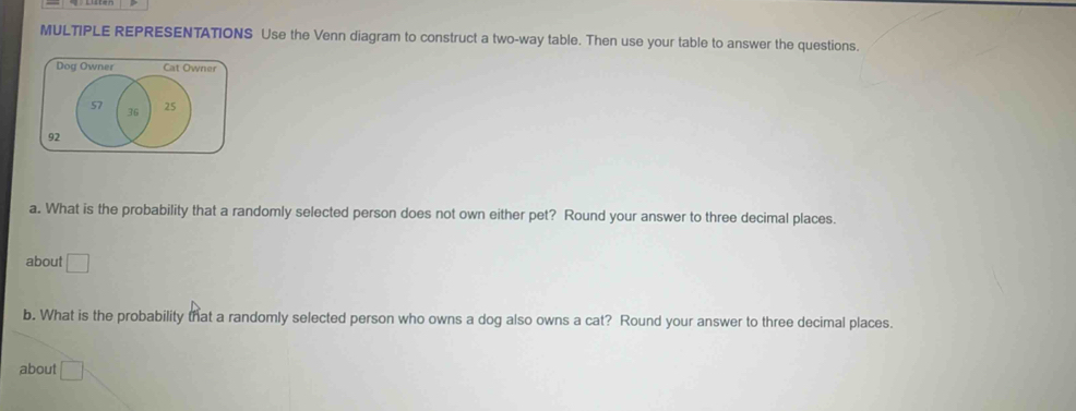 MULTIPLE REPRESENTATIONS Use the Venn diagram to construct a two-way table. Then use your table to answer the questions. 
Dog Owner Cat Owner
57 25
36
92
a. What is the probability that a randomly selected person does not own either pet? Round your answer to three decimal places. 
about □
b. What is the probability that a randomly selected person who owns a dog also owns a cat? Round your answer to three decimal places. 
about □