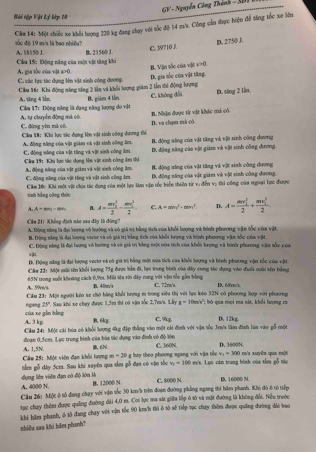 GV - Nguyễn Công Thành - SĐI
Bài tập Vật Lý lớp 10
Câu 14: Một chiếc xe khối lượng 220 kg đang chạy với tốc độ 14 m/s. Công cần thực hiện để tăng tốc xe lên
tốc độ 19 m/s là bao nhiêu?
C. 39710 J. D. 2750 J.
A. 18150 J. B. 21560 J.
Câu 15: Động năng của một vật tăng khi
A. gia tốc của vật a>0 B. Vận tốc của vật v>0.
C. các lực tác dụng lên vật sinh công dương. D. gia tốc của vật tăng.
Câu 16: Khi động năng tăng 2 lần và khối lượng giảm 2 lần thì động lượng
A. tăng 4 lần. B. giảm 4 lần. C. không đổi.
D. tăng 2 lần.
Câu 17: Động năng là dạng năng lượng do vật
A. tự chuyển động mà có. B. Nhận được từ vật khác mà có.
C. đứng yên mà có. D. va chạm mà có.
Câu 18: Khi lực tác dụng lên vật sinh công dương thì
A. động năng của vật giảm và vật sinh công âm, B. động năng của vật tăng và vật sinh công dương
C. động năng của vật tăng và vật sinh công âm. D. động năng của vật giảm và vật sinh công dương.
Câu 19: Khi lực tác dụng lên vật sinh công âm thì
A. động năng của vật giảm và vật sinh công âm B. động năng của vật tăng và vật sinh công dương
C. động năng của vật tăng và vật sinh công âm. D. động năng của vật giảm và vật sinh công dương.
Câu 20: Khi một vật chịu tác dụng của một lực làm vận tốc biến thiên từ vị đến v₂ thì công của ngoại lực được
tính bằng công thức
A. A=mv_2-mv_1. B. A=frac (mv_2)^22-frac (mv_1)^22. C. A=mv_2^(2-mv_1^2. D. A=frac (mv_2)^2)2+frac (mv_1)^22.
Câu 21: Khẳng định nào sau đây là đúng?
A. Động năng là đại lượng vô hướng và có giá trị bằng tích của khối lượng và bình phương vận tốc của vật.
B. Động năng là đại lượng vectơ và có giá trị bằng tích của khối lượng và bình phương vận tốc của vật.
C. Động năng là đại lượng vô hướng và có giá trị bằng một nửa tích của khối lượng và bình phương vận tốc của
vật.
D. Động năng là đại lượng vectơ và có giá trị bằng một nửa tích của khối lượng và bình phương vận tốc của vật.
Câu 22: Một mũi tên khối lượng 75g được bắn đi, lực trung bình của dây cung tác dụng vào đuôi mũi tên bằng
65N trong suốt khoảng cách 0,9m. Mũi tên rời dây cung với vận tốc gần bằng
A. 59m/s. B. 40m/s C. 72m/s. D. 68m/s.
Câu 23: Một người kéo xe chở hàng khối lượng m trong siêu thị với lực kéo 32N có phương hợp với phương
ngang 25^0. Sau khi xe chạy được 1,5m thì có vận tốc 2,7m/s. Lấy g=10m/s^2; bỏ qua mọi ma sát, khối lượng m
của xe gần bằng
A. 3 kg. B. 6kg. C. 9kg. D. 12kg.
Câu 24: Một cái búa có khối lượng 4kg đập thẳng vào một cái đinh với vận tốc 3m/s làm đinh lún vào gỗ một
đoạn 0,5cm. Lực trung bình của búa tác dụng vào đinh có độ lớn
A. 1,5N. B. 6N. C. 360N. D. 3600N.
Câu 25: Một viên đạn khối lượng m=20 _  g bay theo phương ngang với vận tốc v_1=300 m/s xuyên qua một
tấm gỗ dày 5cm. Sau khi xuyên qua tấm gỗ đạn có vận tốc v_2=100m/s s. Lực cản trung bình của tấm gỗ tác
dụng lên viên đạn có độ lớn là D. 16000 N.
A. 4000 N. B. 12000 N. C. 8000 N.
Câu 26: Một ô tô đang chạy với vận tốc 30 km/h trên đoạn đường phẳng ngang thì hãm phanh. Khi đó ô tô tiếp
tục chạy thêm được quãng đường dài 4,0 m. Coi lực ma sát giữa lốp ô tô và mặt đường là không đồi. Nếu trước
khi hãm phanh, ô tô đang chạy với vận tốc 90 km/h thì ô tô sẽ tiếp tục chạy thêm được quãng đường dài bao
nhiêu sau khi hãm phanh?