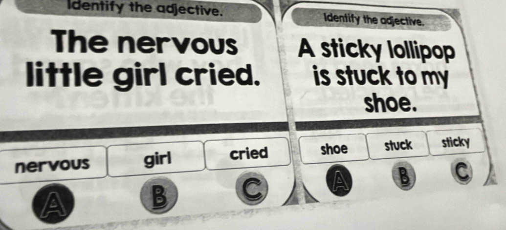 Identify the adjective. Identify the adjective.
The nervous A sticky lollipop
little girl cried. is stuck to my
shoe.
nervous girl cried shoe stuck sticky
A B C
A
B