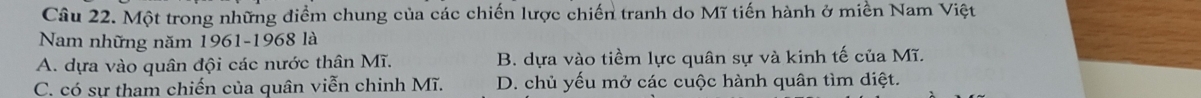 Một trong những điểm chung của các chiến lược chiến tranh do Mĩ tiến hành ở miền Nam Việt
Nam những năm 1961-1968 là
A. dựa vào quân đội các nước thân Mĩ. B. dựa vào tiềm lực quân sự và kinh tế của Mĩ.
C. có sự tham chiến của quân viễn chinh Mĩ. D. chủ yếu mở các cuộc hành quân tìm diệt.