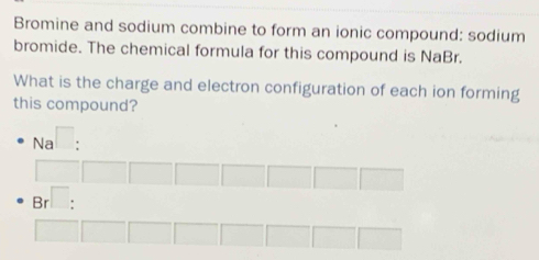 Bromine and sodium combine to form an ionic compound: sodium 
bromide. The chemical formula for this compound is NaBr. 
What is the charge and electron configuration of each ion forming 
this compound? 
Na I . 
Brì: