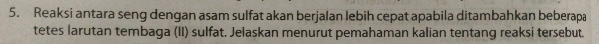 Reaksi antara seng dengan asam sulfat akan berjalan lebih cepat apabila ditambahkan beberapa 
tetes larutan tembaga (II) sulfat. Jelaskan menurut pemahaman kalian tentang reaksi tersebut.