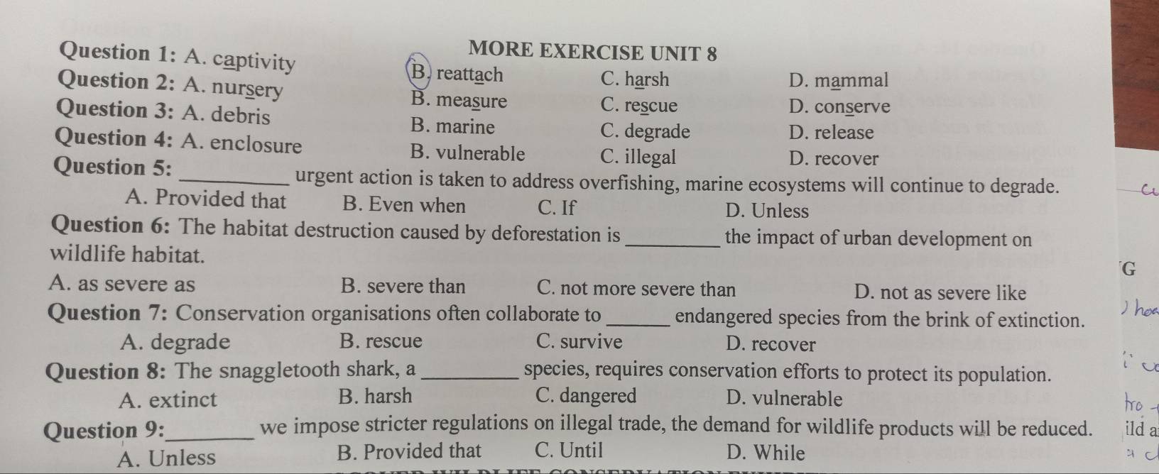 MORE EXERCISE UNIT 8
Question 1: A. captivity B reattach
C. harsh D. mammal
Question 2: A. nurgery B. measure
C. rescue D. conserve
Question 3: A. debris B. marine
C. degrade D. release
Question 4: A. enclosure B. vulnerable C. illegal
Question 5:
D. recover
_urgent action is taken to address overfishing, marine ecosystems will continue to degrade. a
A. Provided that B. Even when C. If
D. Unless
Question 6: The habitat destruction caused by deforestation is _the impact of urban development on
wildlife habitat. G
A. as severe as B. severe than C. not more severe than D. not as severe like
Question 7: Conservation organisations often collaborate to _endangered species from the brink of extinction.
A. degrade B. rescue C. survive D. recover
Question 8: The snaggletooth shark, a _species, requires conservation efforts to protect its population.
A. extinct B. harsh C. dangered D. vulnerable
Question 9:_ we impose stricter regulations on illegal trade, the demand for wildlife products will be reduced. da
A. Unless B. Provided that C. Until D. While