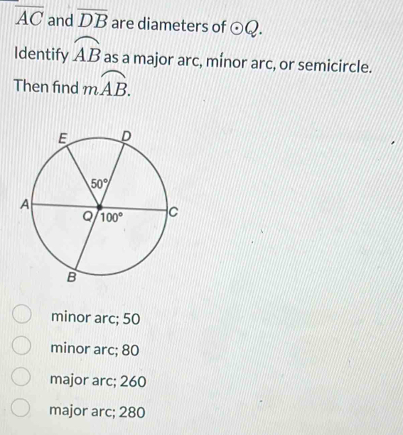 overline AC and overline DB are diameters of odot Q.
Identify widehat AB as a major arc, mínor arc, or semicircle.
Then fnd moverline AB.
minor arc; 50
minor arc; 80
major arc; 260
major arc; 280