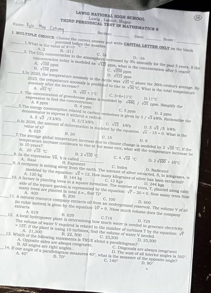 LAWIG NATIONAL HIGH SCHOOL
To
Lawig , Lamut, Ifugao
Name:
_THIRD PERIODICAL TEST IN MATHEMATICS 9
Section: Date: Score :
_I. MULTIPLE CHOICE: Choose the correct answer and write CAPITAL LETTER ONLY on the blank
provided before the number,
_
1.What is the value of 4½/?
A. 2
B. -211 C. 16 D. -16
2. The CO_2 concentration in the atmosphere increased by 5% annually for the past 5 years. If the
concentration today is modeled as sqrt(125) ppm, what is the concentration after 5 years?
A. sqrt(100) ppm C. sqrt(250) ppm
_B. sqrt(150) ppm D, sqrt(125)
3.In 2020, the temperature anomaly in the Arctic was sqrt (25)°C ppm above the 20th-century average. By
2025, the temperature anomaly is predicted to rise to sqrt (36)°C. What is the total temperature
A.
_anomaly after the increase? sqrt (61)°C B. sqrt(61)+1°C C. 5+6=11°C D.
11°C
_4. The concentration of greenhouse gases is modeled by sqrt(400),/sqrt(25) ppm. Simplify the
A. 8 ppm
expression to find the concentration. B. 4 ppm C. 5 ppm D. 2 ppm
_5.The energy consumption related to carbon emissions is given by 5/sqrt(3)kWh. Rationalize the
A. 5sqrt(3) /3 kWh
denominator to express it without a radical, B. 5/3 kWh C. sqrt(15) kWh D. 5sqrt(3)
value ofx?
_6.In 2030, the amount of deforestation is modeled by the equation sqrt(x)-15=0 /5 kWh  What is the
A. 225 B. 30 C. 15
D.9
7.The average global temperature increase due to climate change is modeled by 2 sqrt (10)°C. If the
in 10 years?
temperature increase continues to rise at the same rate, what will the temperature increase be
__A. 20sqrt (10)°C B._ 2sqrt (100)°C C. 4sqrt (10)°C 2sqrt(100)+10°C
8. In the expression sqrt[n](b).b is called
..
D.
A. Base B. Exponent C. Index D. Radicand
_9. A company is mining silver from the earth. The amount of silver extracted, S, in kilograms, is
modeled by the equation: sqrt(S)=12. How many kilograms of silver has been extracted?
A. 120 kg B. 144 kg C. 12 Kgs D. 244 kgs
10. A farmer is planting trees in a square formation. The number of trees, T, planted along each
side of the square garden is represented by the equation:
many trees are planted in total (i.e., find T)? sqrt(T)-20=0 How many trees How
A. 400 B. 200 C. 100 D. 600
_11. A natural resource company extracts oil from an underground reservoir. The volume V of oil
extracts
(in cubic meters) is given by the equation: sqrt[3](V)=9. ?How much volume does the company
A. 619 B. 629 C.719 D. 729
_12. A local hydropower plant is determining how much water is needed to generate electricity.
The volume of water V required is related to the number of turbines T by the equation:
=1 5T. If the plant is using 10 turbines, find the volume of water V needed. sqrt(V)
A. 21,500 B. 22, 500 C. 23,500 D. 25,500
_13. Which of the following statements is TRUE about a parallelogram?
A. Opposite sides are always congruent. C. Diagonals are always congruent
B. All angles are right angles.. D. The sum of all interior angles is 360°.
A. 40°
_14. If one angle of a parallelogram measures B. 70° 40° , what is the measure of the opposite angle?
C. 140° D. 80°