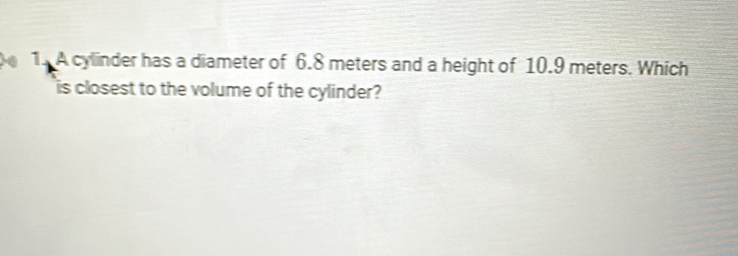 A cylinder has a diameter of 6.8 meters and a height of 10.9 meters. Which 
is closest to the volume of the cylinder?