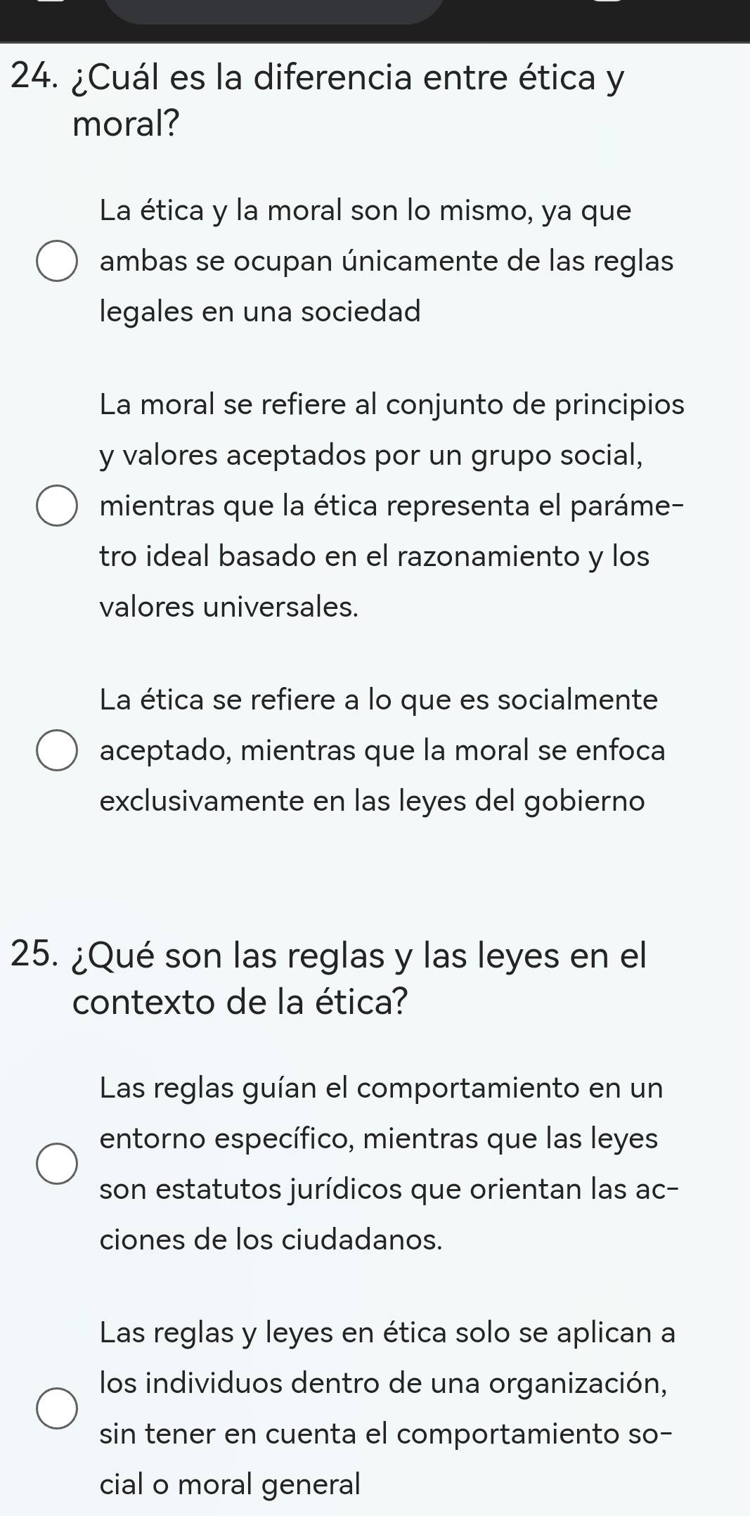 ¿Cuál es la diferencia entre ética y
moral?
La ética y la moral son lo mismo, ya que
ambas se ocupan únicamente de las reglas
legales en una sociedad
La moral se refiere al conjunto de principios
y valores aceptados por un grupo social,
mientras que la ética representa el paráme-
tro ideal basado en el razonamiento y los
valores universales.
La ética se refiere a lo que es socialmente
aceptado, mientras que la moral se enfoca
exclusivamente en las leyes del gobierno
25. ¿Qué son las reglas y las leyes en el
contexto de la ética?
Las reglas guían el comportamiento en un
entorno específico, mientras que las leyes
son estatutos jurídicos que orientan las ac-
ciones de los ciudadanos.
Las reglas y leyes en ética solo se aplican a
los individuos dentro de una organización,
sin tener en cuenta el comportamiento so-
cial o moral general