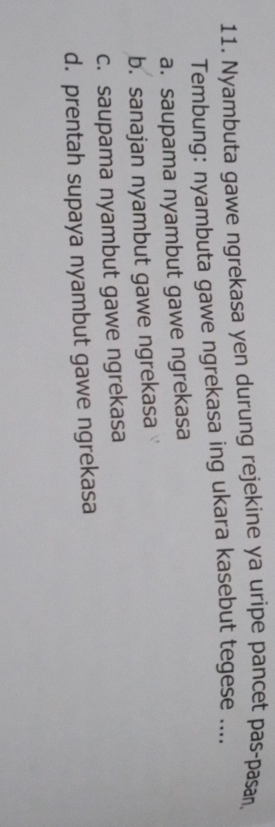 Nyambuta gawe ngrekasa yen durung rejekine ya uripe pancet pas-pasan,
Tembung: nyambuta gawe ngrekasa ing ukara kasebut tegese ....
a. saupama nyambut gawe ngrekasa
b. sanajan nyambut gawe ngrekasa
c. saupama nyambut gawe ngrekasa
d. prentah supaya nyambut gawe ngrekasa