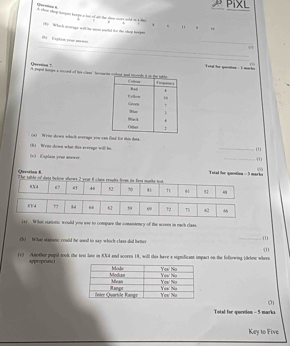 PiXL 
A shoe shop keeper keeps a list of all the shoe sizes sold in a day.
6 7 8 6 7 8 6 11 。 
(b) Which average will be most useful for the shop keeper
10
_ 
(b) Explain your answer. 
_ 
_(1) 
Question 7. 
(1) 
Total for question - 2 marks 
A pupil keeps a record of his class’ favourite colour an 
(a) Write down which average you can find for this data. 
(b) Write down what this average will be. 
_(1) 
(c) Explain your answer. 
_(1) 
Question 8. 
(1) 
Total for question - 3 marks 
The table of data below shows 2 year 8 class results from its first maths test.
8X4 67 45 44 52 70 81 71 61 52 48
(a) What statistic would you use to compare the consistency of the scores in each class. 
(b) What statistic could be used to say which class did better _(1) 
(1) 
(c) Another pupil took the test late in 8X4 and scores 18, will this have a significant impact on the following (delete where 
appropriate) 
(3) 
Total for question - 5 marks 
Key to Five