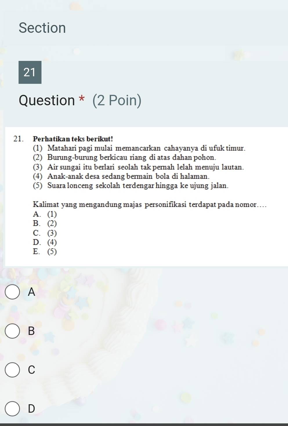 Question * (2 Poin)
21. Perhatikan teks berikut!
(1) Matahari pagi mulai memancarkan cahayanya di ufuk timur.
(2) Burung-burung berkicau riang di atas dahan pohon.
(3) Air sungai itu berlari seolah tak pernah lelah menuju lautan.
(4) Anak-anak desa sedang bermain bola di halaman.
(5) Suara lonceng sekolah terdengar hingga ke ujung jalan.
Kalimat yang mengandung majas personifikasi terdapat pada nomor…
A. (1)
B. (2)
C. (3)
D. (4)
E. (5)
A
B
C
D