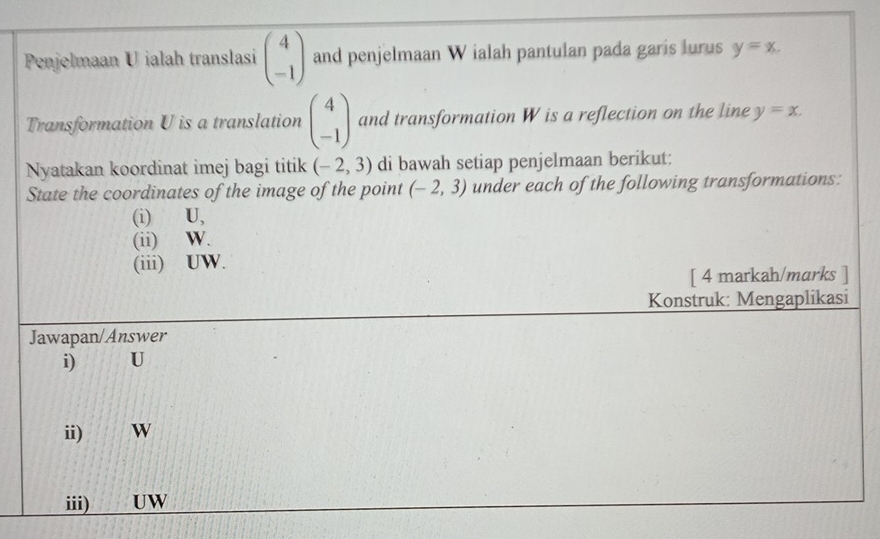 Penjelmaan U ialah translasi beginpmatrix 4 -1endpmatrix and penjelmaan W ialah pantulan pada garis lurus y=x. 
Transformation U is a translation beginpmatrix 4 -1endpmatrix and transformation W is a reflection on the line y=x. 
Nyatakan koordinat imej bagi titik (-2,3) di bawah setiap penjelmaan berikut: 
State the coordinates of the image of the point (-2,3) under each of the following transformations: 
(i) U, 
(ii) W. 
(iii) UW. 
[ 4 markah/marks ] 
Konstruk: Mengaplikasi 
Jawapan/Answer 
i) U
ii) W
iii) UW