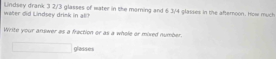 Lindsey drank 3 2/3 glasses of water in the morning and 6 3/4 glasses in the afternoon. How much 
water did Lindsey drink in all? 
Write your answer as a fraction or as a whole or mixed number. 
□ glasses