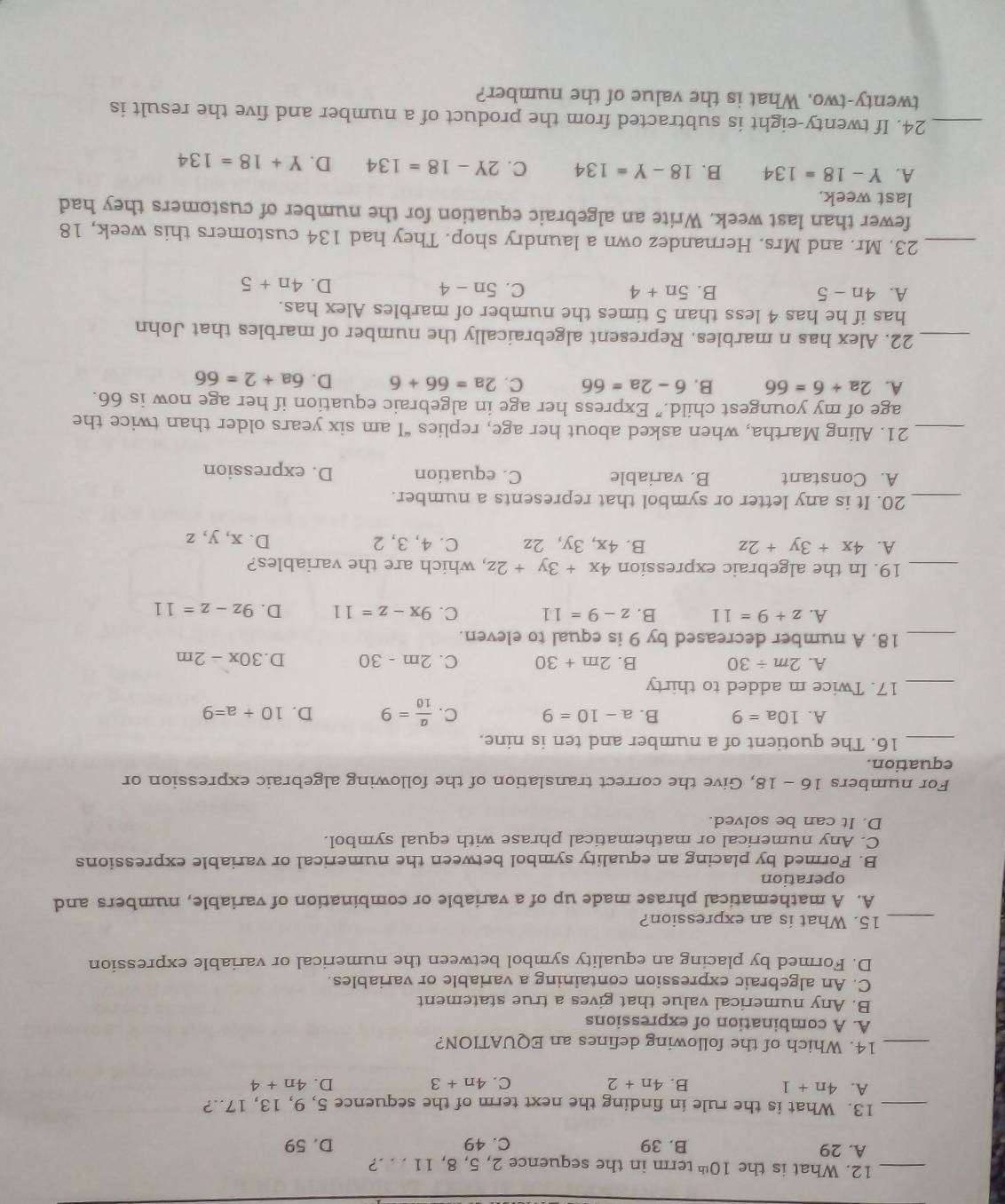 What is the 10^(th) term in the sequence 2, 5, 8, 11 . . .?
A. 29 B. 39 C. 49 D. 59
_13. What is the rule in finding the next term of the sequence 5, 9, 13, 17..?
A. 4n+1 B. 4n+2 C. 4n+3 D. 4n+4
_14. Which of the following defines an EQUATION?
A. A combination of expressions
B. Any numerical value that gives a true statement
C. An algebraic expression containing a variable or variables.
D. Formed by placing an equality symbol between the numerical or variable expression
_15. What is an expression?
A. A mathematical phrase made up of a variable or combination of variable, numbers and
operation
B. Formed by placing an equality symbol between the numerical or variable expressions
C. Any numerical or mathematical phrase with equal symbol.
D. It can be solved.
For numbers 16 - _overline circ  8, Give the correct translation of the following algebraic expression or
9
equation.
_16. The quotient of a number and ten is nine.
A. 10a=9 B. a-10=9 C.  a/10 =9 D. 10+a=9
_17. Twice m added to thirty
A. 2m/ 30 B. 2m+30 C. 2m-30 D. 30x-2m
_18. A number decreased by 9 is equal to eleven.
A. z+9=11 B. z-9=11 C. 9x-z=11 D. 9z-z=11
_19. In the algebraic expression 4x+3y+2z , which are the variables?
A. 4x+3y+2z B. 4x, 3y, 2z C. 4, 3, 2 D. x, y, z
_20. It is any letter or symbol that represents a number.
A. Constant B. variable C. equation D. expression
_21. Aling Martha, when asked about her age, replies “I am six years older than twice the
age of my youngest child.” Express her age in algebraic equation if her age now is 66.
A. 2a+6=66 B. 6-2a=66 C. 2a=66+6 D. 6a+2=66
_22. Alex has n marbles. Represent algebraically the number of marbles that John
has if he has 4 less than 5 times the number of marbles Alex has.
A. 4n-5 B. 5n+4 C. 5n-4
D. 4n+5
_23. Mr. and Mrs. Hernandez own a laundry shop. They had 134 customers this week, 18
fewer than last week. Write an algebraic equation for the number of customers they had
last week.
A. Y-18=134 B. 18-Y=134 C. 2Y-18=134 D. Y+18=134
_24. If twenty-eight is subtracted from the product of a number and five the result is
twenty-two. What is the value of the number?