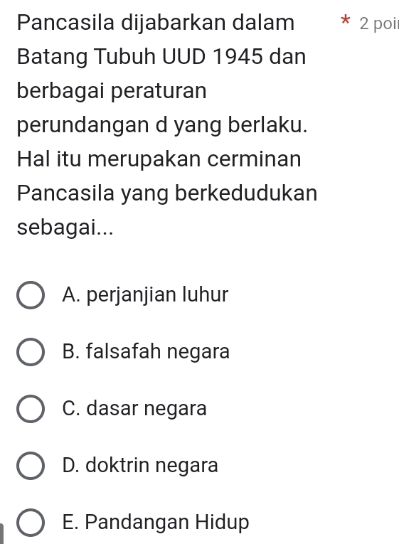 Pancasila dijabarkan dalam * 2 poil
Batang Tubuh UUD 1945 dan
berbagai peraturan
perundangan d yang berlaku.
Hal itu merupakan cerminan
Pancasila yang berkedudukan
sebagai...
A. perjanjian luhur
B. falsafah negara
C. dasar negara
D. doktrin negara
E. Pandangan Hidup