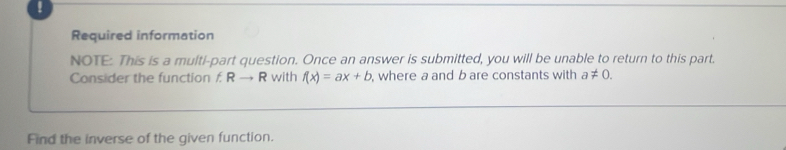 ! 
Required information 
NOTE: This is a multi-part question. Once an answer is submitted, you will be unable to return to this part. 
Consider the function f R → R with f(x)=ax+b , where a and b are constants with a!= 0. 
Find the inverse of the given function.