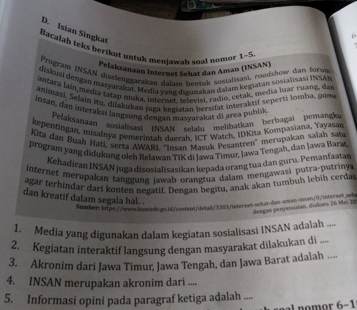 a
D. Isian Singkat
6
Bacalah teks berikut untuk menjawab soal nomor 1~5
Pelaksanaan Internet Sehat dan Aman (INSAN)
Program INSAN diselenggarakan dalam bentuk sosialisasi, roadshow dan forum
diskusí dengan masyarakat. Media yang digunakan dalam kegiatan sosialisasi INSAN
antara lain media tatap muka, internet, televisi, radio, cetak, media luar ruang, dam
animasi. Selain itu, dilakukan juga kegiatan bersifat interaktif seperti lomba, game
insan, dan interaksi langsung dengan masyarakat di area publik.
Pelaksanaan sosialisasi INSAN selalu melibatkan berbagai pemangku
kepentingan, misalnya pemerintah daerah. ICT Watch, IDKita Kompasiana, Yayasan
Kita dan Buah Hati, serta AWARI. “Insan Masuk Pesantren'' merupakan salah satu
program yang didukung oleh Relawan TIK di Jawa Timur, Jawa Tengah, dan Jawa Barat
Kehadiran INSAN juga disosialisasikan kepada orang tua dan guru. Pemanfaatan
internet merupakan tanggung jawab orangtua dalam mengawasi putra-putrinya
agar terhindar dari konten negatif. Dengan begitu, anak akan tumbuh lebih cerdas
dan kreatif dalam segala hal. .
Sumber: https://www.kominfo.go.id/content/detail/3303/internet-sehat-dan-aman-insan/0/internet_seh
dengan penyesuaian, diakses 26 Mei 20
1. Media yang digunakan dalam kegiatan sosialisasi INSAN adalah ....
2. Kegiatan interaktif langsung dengan masyarakat dilakukan di ....
3. Akronim dari Jawa Timur, Jawa Tengah, dan Jawa Barat adalah ....
4. INSAN merupakan akronim dari ....
5. Informasi opini pada paragraf ketiga adalah ....
soal nomor 6-1