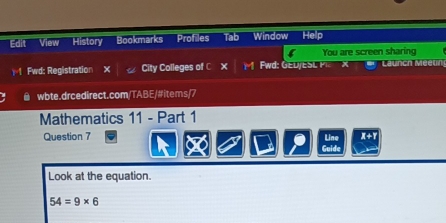 Edit View History Bookmarks Profiles Tab Window Help 
You are screen sharing 
1=1 Fwd: Registration City Colleges of C × w e D E S Launch teun 
@ wbte.drcedirect.com/TABE/#items/7 
Mathematics 11 - Part 1 
Question 7 Line A+1 
Guide 
Look at the equation.
54=9* 6