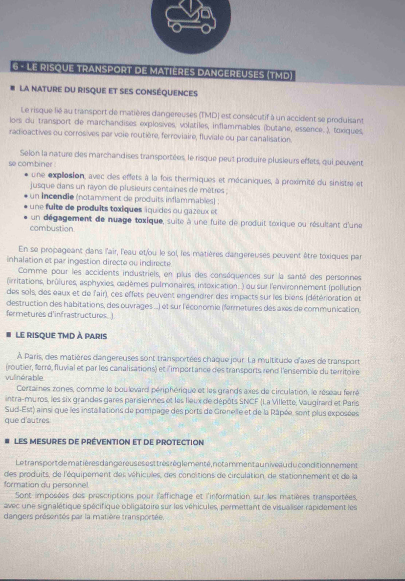 LE RISQUE TRANSPORT DE MATIERES DANGEREUSES (TMD)
LA NATURE DU RISQUE ET SES CONSÉQUENCES
Le risque lié au transport de matières dangereuses (TMD) est consécutif à un accident se produisant
lors du transport de marchandises explosives, volatiles, inflammables (butane, essence...), toxiques,
radioactives ou corrosives par voie routière, ferroviaire, fluviale ou par canalisation.
Selon la nature des marchandises transportées, le risque peut produire plusieurs effets, qui peuvent
se combiner :
une explosion, avec des effets à la fois thermiques et mécaniques, à proximité du sinistre et
jusque dans un rayon de plusieurs centaines de mètres ;
un incendie (notamment de produits inflammables) ;
une fuite de produits toxiques liquides ou gazeux et
un dégagement de nuage toxique, suite à une fuite de produit toxique ou résultant d'une
combustion.
En se propageant dans l'air, l'eau et/ou le sol, les matières dangereuses peuvent être toxiques par
inhalation et par ingestion directe ou indirecte.
Comme pour les accidents industriels, en plus des conséquences sur la santé des personnes
(irritations, brûlures, asphyxies, œdèmes pulmonaires, intoxication...) ou sur l'environnement (pollution
des sols, des eaux et de l'air), ces effets peuvent engendrer des impacts sur les biens (détérioration et
destruction des habitations, des ouvrages ...) et sur l'économie (fermetures des axes de communication,
fermetures d'infrastructures...).
le risque tMd à paris
À Paris, des matières dangereuses sont transportées chaque jour. La multitude d'axes de transport
(routier, ferré, fluvial et par les canalisations) et l'importance des transports rend l'ensemble du territoire
vulnérable.
Certaines zones, comme le boulevard périphérique et les grands axes de circulation, le réseau ferré
intra-muros, les six grandes gares parisiennes et les lieux de dépôts SNCF (La Villette, Vaugirard et Paris
Sud-Est) ainsi que les installations de pompage des ports de Grenelle et de la Râpée, sont plus exposées
que d'autres.
LES MESURES DE PRÉVENTION ET DE PROTECTION
Le trans port de matières dange reuses est très règ lementé, notamment a u niveau du conditionnement
des produits, de l'équipement des véhicules, des conditions de circulation, de stationnement et de la
formation du personnel.
Sont imposées des prescriptions pour l'affichage et l'information sur les matières transportées,
avec une signalétique spécifique obligatoire sur les véhicules, permettant de visualiser rapidement les
dangers présentés par la matière transportée.