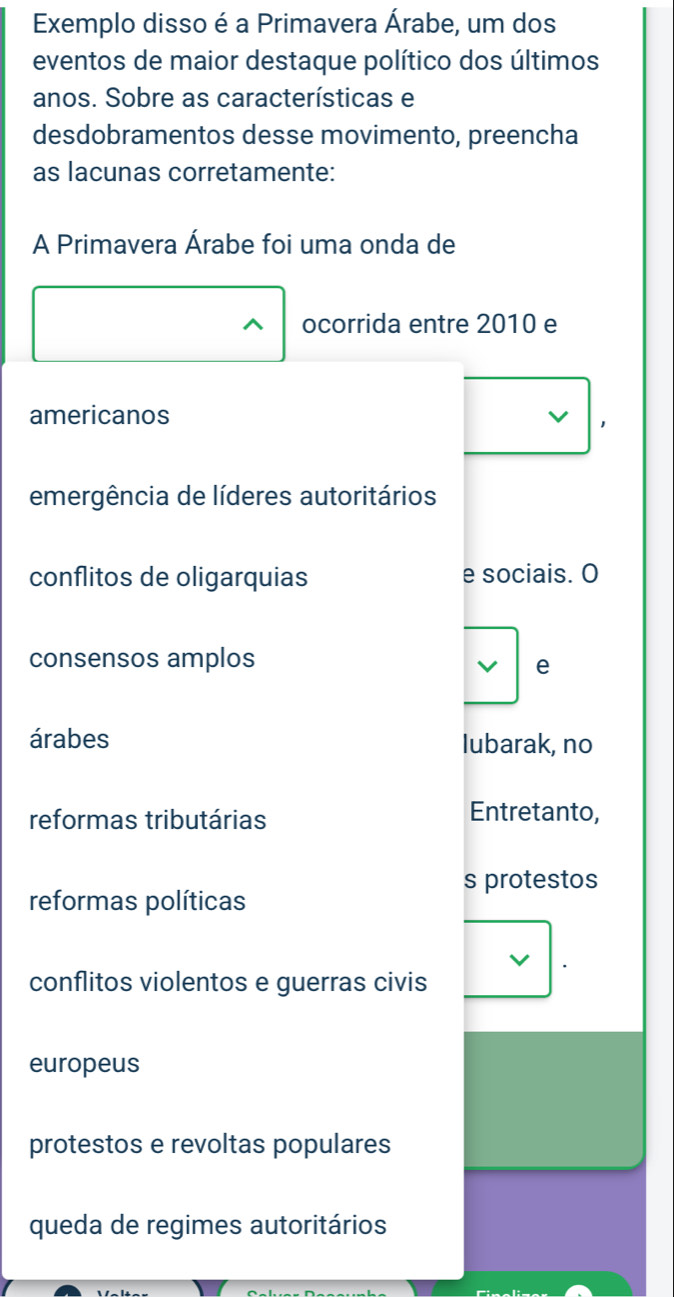 Exemplo disso é a Primavera Árabe, um dos
eventos de maior destaque político dos últimos
anos. Sobre as características e
desdobramentos desse movimento, preencha
as lacunas corretamente:
A Primavera Árabe foi uma onda de
^ ocorrida entre 2010 e
americanos
emergência de líderes autoritários
conflitos de oligarquias e sociais. O
consensos amplos
e
árabes lubarak, no
reformas tributárias
Entretanto,
s protestos
reformas políticas
conflitos violentos e guerras civis
europeus
protestos e revoltas populares
queda de regimes autoritários