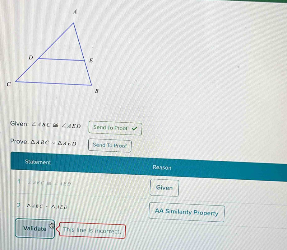 Given: ∠ ABC≌ ∠ AED Send To Proof 
Prove: △ ABCsim △ AED Send To Proof 
Statement Reason 
1 ∠ ABC≌ ∠ AED
Given 
2 △ ABCsim △ AED
AA Similarity Property 
Validate This line is incorrect.