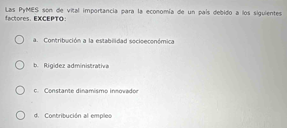 Las PyMES son de vital importancia para la economía de un país debido a los siguientes
factores. EXCEPTO:
a. Contribución a la estabilidad socioeconómica
b. Rigidez administrativa
c. Constante dinamismo innovador
d. Contribución al empleo