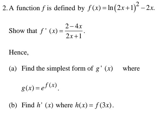 A function f is defined by f(x)=ln (2x+1)^2-2x. 
Show that f'(x)= (2-4x)/2x+1 . 
Hence, 
(a) Find the simplest form of g'(x) where
g(x)=e^(f(x)). 
(b) Find h'(x) where h(x)=f(3x).