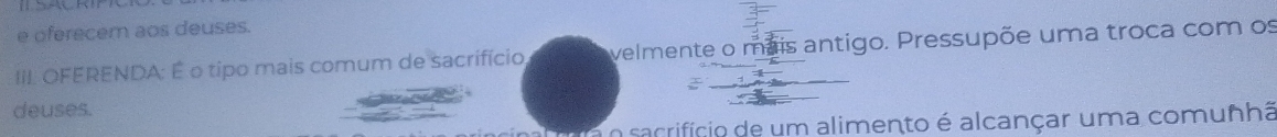 oferecem aos deuses. 
III. OFERENDA: É o tipo mais comum de sacrifício, velmente o mais antigo. Pressupõe uma troca com os 
deuses. 
a o sacrifício de um alimento é alcançar uma comunhã