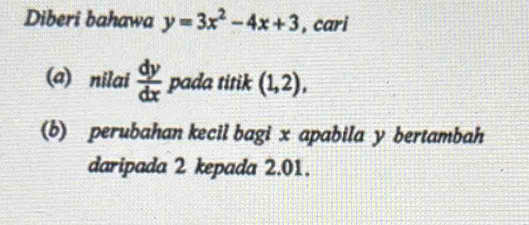 Diberi bahawa y=3x^2-4x+3 , cari 
(a) nilai  dy/dx  pada titik (1,2), 
(b) perubahan kecil bagi x apabila y bertambah 
daripada 2 kepada 2.01.