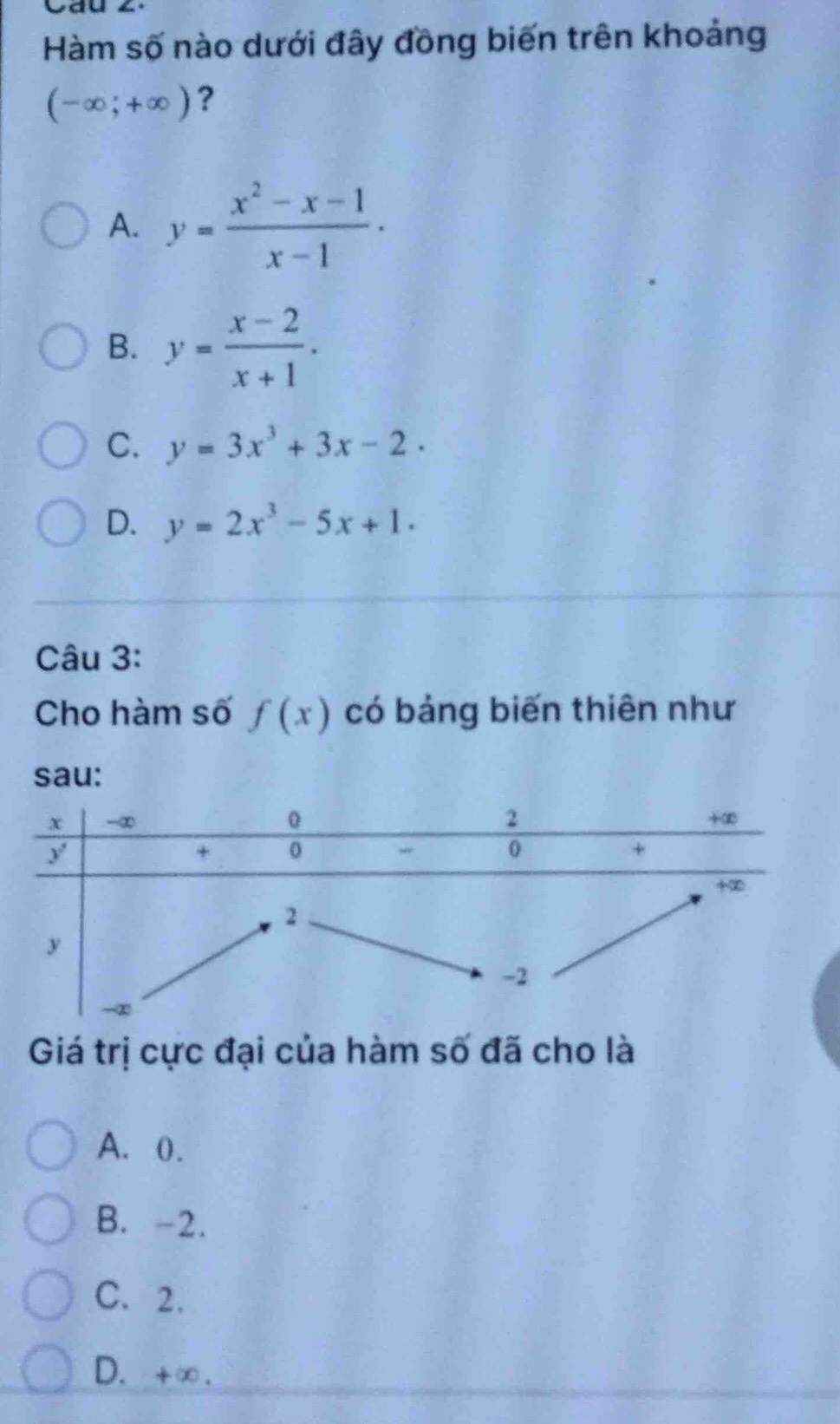 Hàm số nào dưới đây đồng biến trên khoảng
(-∈fty ;+∈fty ) ?
A. y= (x^2-x-1)/x-1 .
B. y= (x-2)/x+1 .
C. y=3x^3+3x-2.
D. y=2x^3-5x+1. 
Câu 3:
Cho hàm số f(x) có bảng biến thiên như
sau:
Giá trị cực đại của hàm số đã cho là
A. 0.
B. -2.
C. 2.
D. +∞.