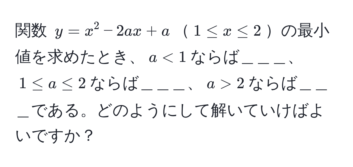 関数 $y = x^2 - 2ax + a$$1 ≤ x ≤ 2$の最小値を求めたとき、$a < 1$ならば＿＿＿、$1 ≤ a ≤ 2$ならば＿＿＿、$a > 2$ならば＿＿＿である。どのようにして解いていけばよいですか？